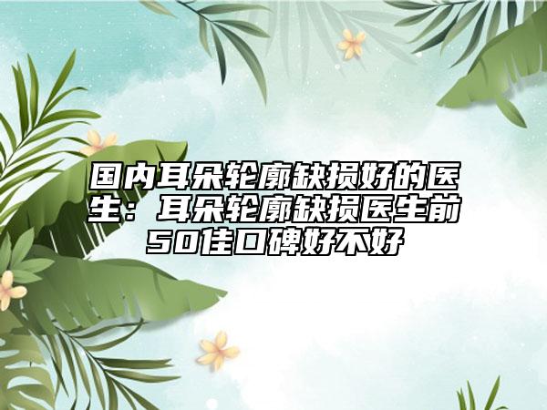 国内耳朵轮廓缺损好的医生：耳朵轮廓缺损医生前50佳口碑好不好