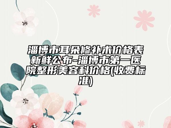 淄博市耳朵修补术价格表新鲜公布-淄博市第一医院整形美容科价格(收费标准)