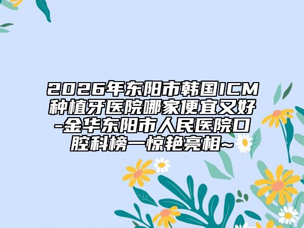2026年东阳市韩国ICM种植牙医院哪家便宜又好-金华东阳市人民医院口腔科榜一惊艳亮相~