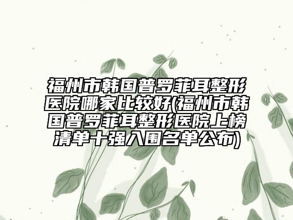 福州市韩国普罗菲耳整形医院哪家比较好(福州市韩国普罗菲耳整形医院上榜清单十强入围名单公布)