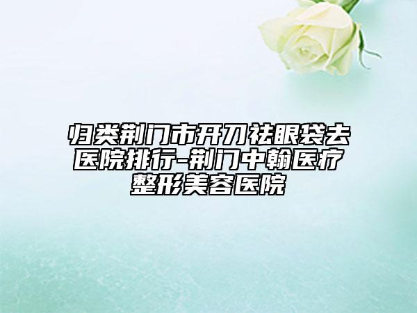 归类荆门市开刀祛眼袋去医院排行-荆门中翰医疗整形美容医院