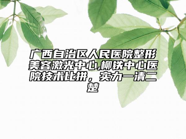 广西自治区人民医院整形美容激光中心,柳铁中心医院技术比拼，实力一清二楚