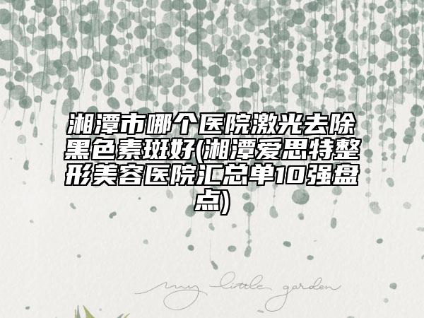 湘潭市哪个医院激光去除黑色素斑好(湘潭爱思特整形美容医院汇总单10强盘点)