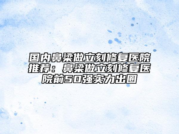 国内鼻梁做立刻修复医院推荐：鼻梁做立刻修复医院前50强实力出圈