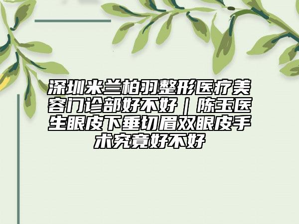 深圳米兰柏羽整形医疗美容门诊部好不好｜陈玉医生眼皮下垂切眉双眼皮手术究竟好不好