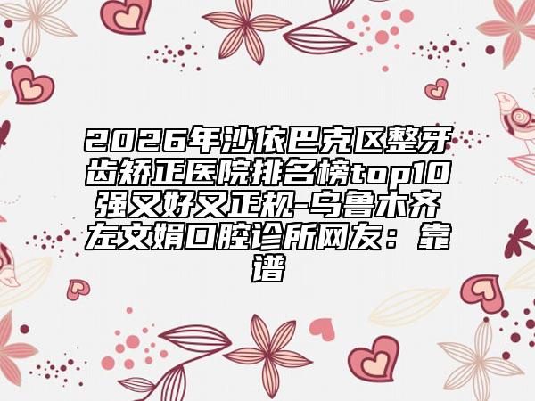 2026年沙依巴克区整牙齿矫正医院排名榜top10强又好又正规-乌鲁木齐左文娟口腔诊所网友：靠谱