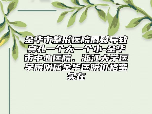 金华市整形医院唇裂导致鼻孔一个大一个小-金华市中心医院、浙江大学医学院附属金华医院价格蛮实在