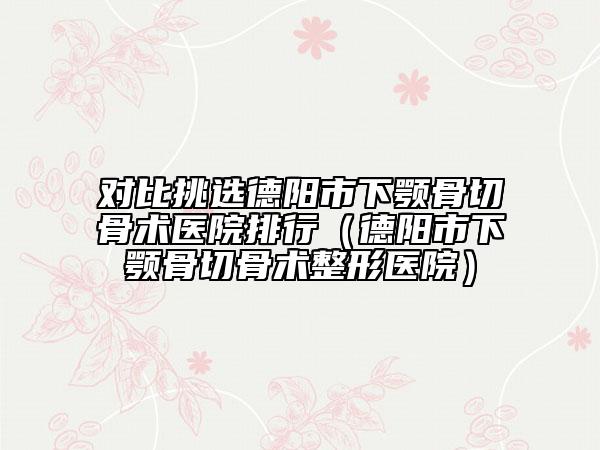 对比挑选德阳市下颚骨切骨术医院排行（德阳市下颚骨切骨术整形医院）