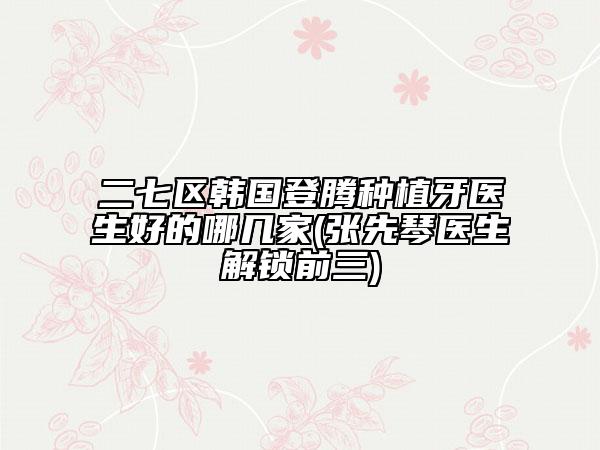 二七区韩国登腾种植牙医生好的哪几家(张先琴医生解锁前三)