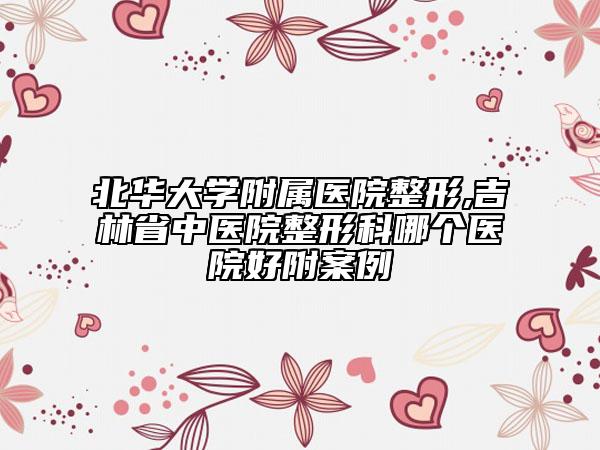 北华大学附属医院整形,吉林省中医院整形科哪个医院好附案例