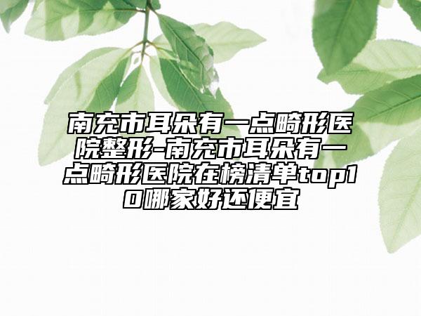 南充市耳朵有一点畸形医院整形-南充市耳朵有一点畸形医院在榜清单top10哪家好还便宜