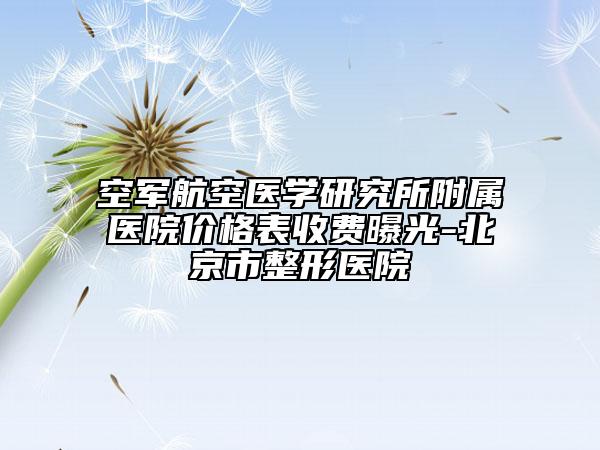 空军航空医学研究所附属医院价格表收费曝光-北京市整形医院