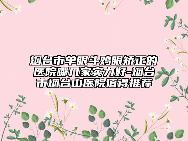 烟台市单眼斗鸡眼矫正的医院哪几家实力好-烟台市烟台山医院值得推荐