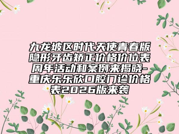 九龙坡区时代天使青春版隐形牙齿矫正价格价位表周年活动和案例来揭晓-重庆乐乐欣口腔门诊价格表2026版来袭