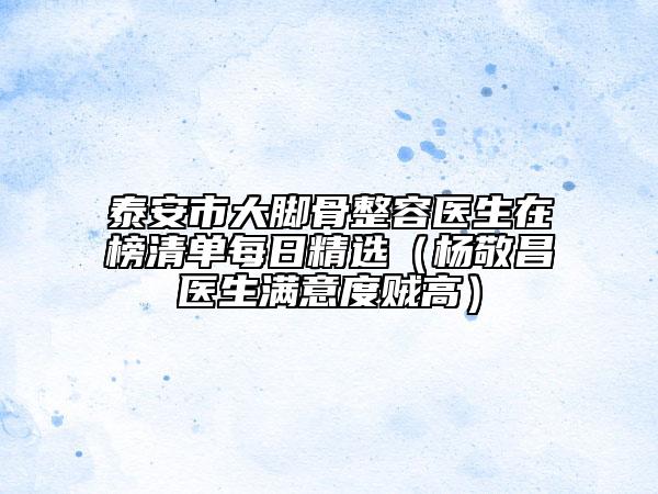 泰安市大脚骨整容医生在榜清单每日精选（杨敬昌医生满意度贼高）