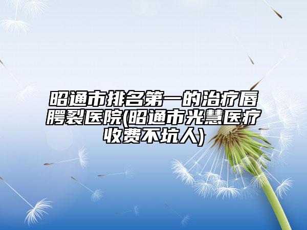 昭通市排名第一的治疗唇腭裂医院(昭通市光慧医疗收费不坑人)