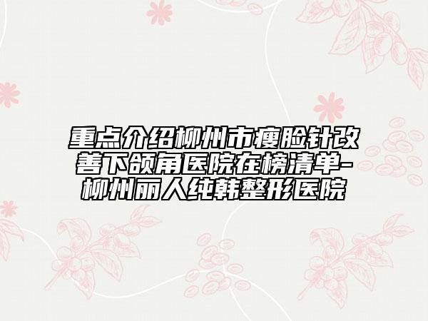 重点介绍柳州市瘦脸针改善下颌角医院在榜清单-柳州丽人纯韩整形医院