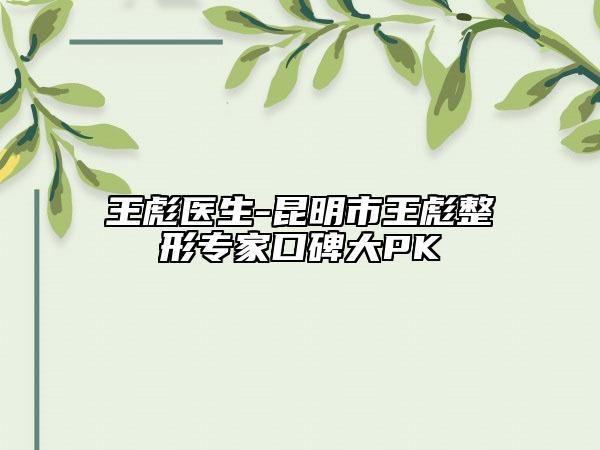 王彪医生-昆明市王彪整形专家口碑大PK