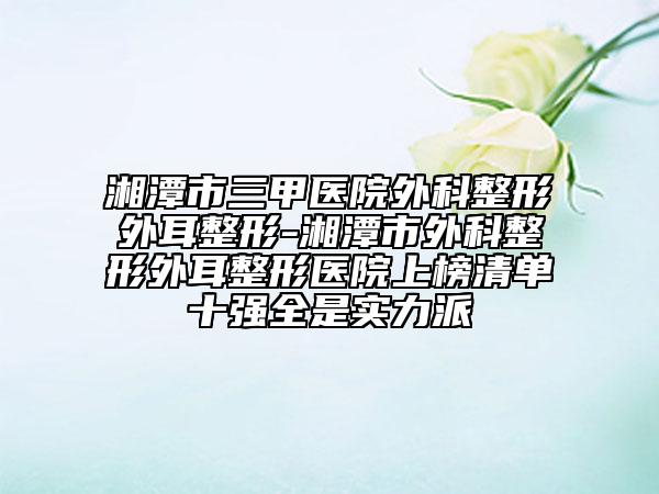 湘潭市三甲医院外科整形外耳整形-湘潭市外科整形外耳整形医院上榜清单十强全是实力派