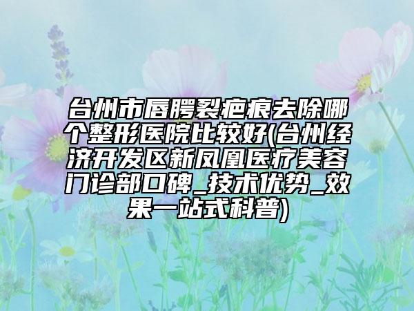 台州市唇腭裂疤痕去除哪个整形医院比较好(台州经济开发区新凤凰医疗美容门诊部口碑_技术优势_效果一站式科普)