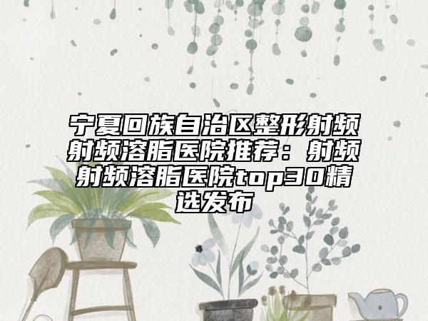 宁夏回族自治区整形射频射频溶脂医院推荐：射频射频溶脂医院top30精选发布