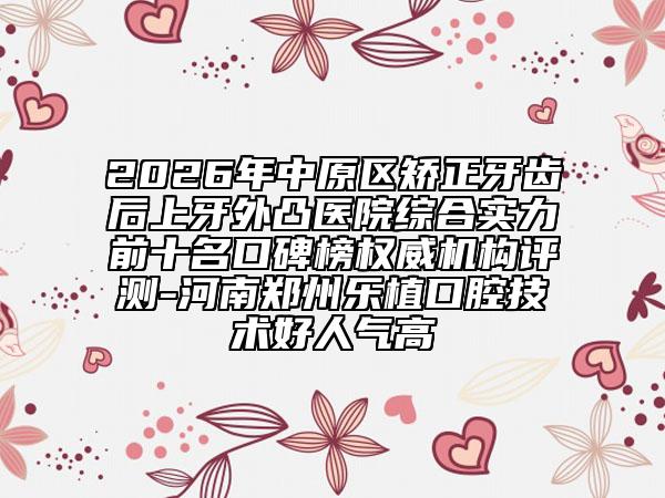 2026年中原区矫正牙齿后上牙外凸医院综合实力前十名口碑榜权威机构评测-河南郑州乐植口腔技术好人气高