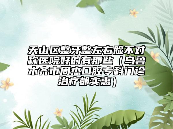 天山区整牙整左右脸不对称医院好的有那些（乌鲁木齐市周杰口腔专科门诊治疗都实惠）