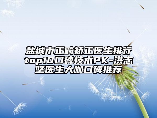 盐城市正畸矫正医生排行top10口碑技术PK-洪志坚医生大咖口碑推荐