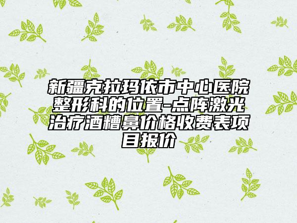 新疆克拉玛依市中心医院整形科的位置-点阵激光治疗酒糟鼻价格收费表项目报价