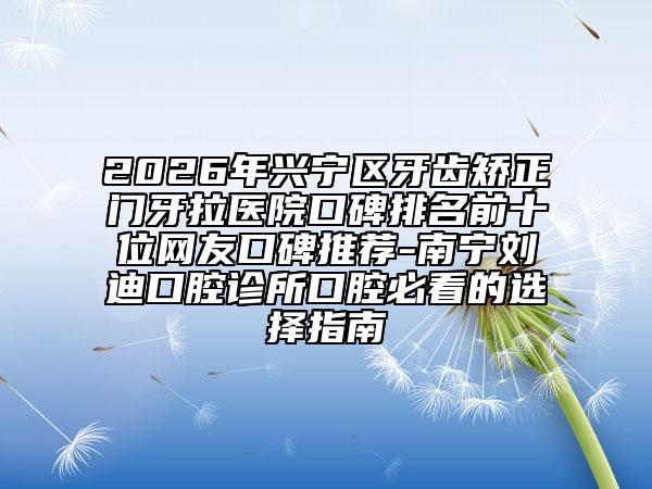 2026年兴宁区牙齿矫正门牙拉医院口碑排名前十位网友口碑推荐-南宁刘迪口腔诊所口腔必看的选择指南