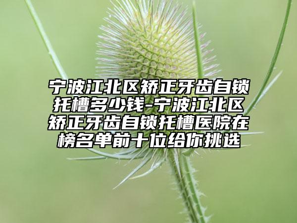 宁波江北区矫正牙齿自锁托槽多少钱-宁波江北区矫正牙齿自锁托槽医院在榜名单前十位给你挑选