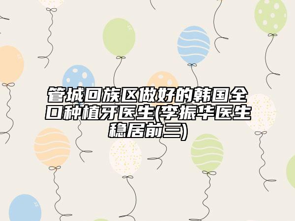 管城回族区做好的韩国全口种植牙医生(李振华医生稳居前三)