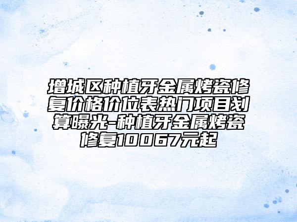 增城区种植牙金属烤瓷修复价格价位表热门项目划算曝光-种植牙金属烤瓷修复10067元起