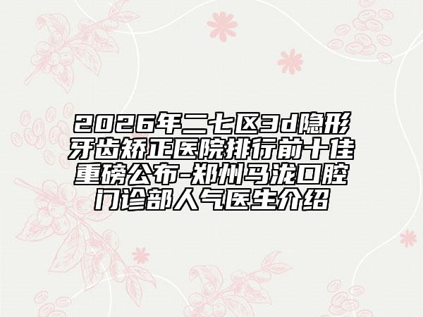 2026年二七区3d隐形牙齿矫正医院排行前十佳重磅公布-郑州马泷口腔门诊部人气医生介绍