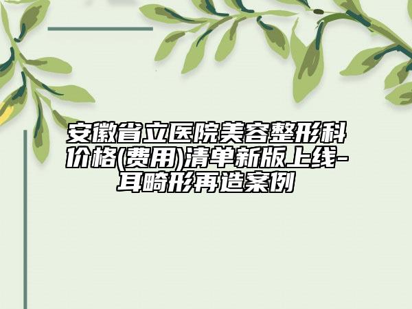 安徽省立医院美容整形科价格(费用)清单新版上线-耳畸形再造案例