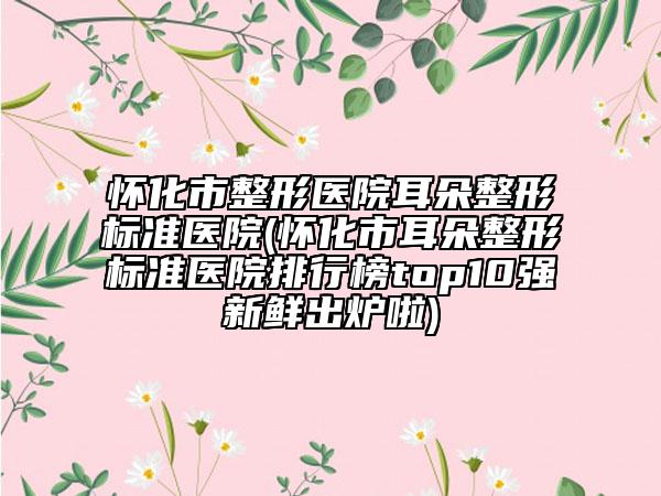 怀化市整形医院耳朵整形标准医院(怀化市耳朵整形标准医院排行榜top10强新鲜出炉啦)