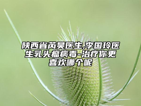 陕西省芮昊医生,李国玲医生乳头瘤病毒-治疗你更喜欢哪个呢