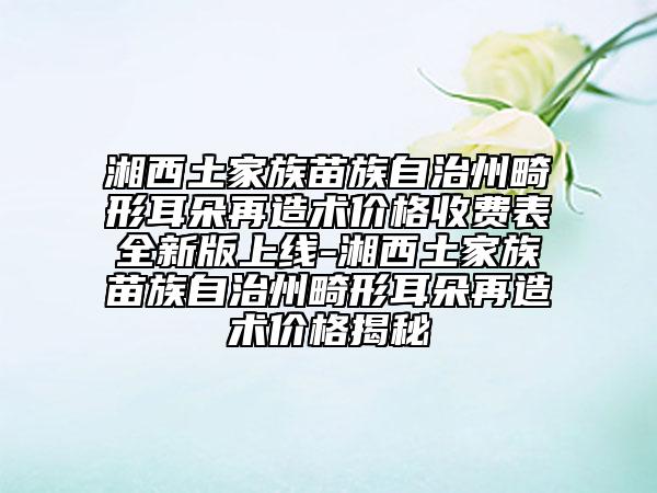 湘西土家族苗族自治州畸形耳朵再造术价格收费表全新版上线-湘西土家族苗族自治州畸形耳朵再造术价格揭秘