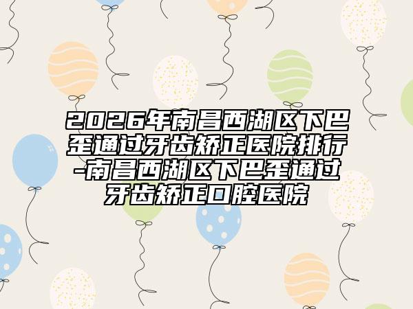 2026年南昌西湖区下巴歪通过牙齿矫正医院排行-南昌西湖区下巴歪通过牙齿矫正口腔医院