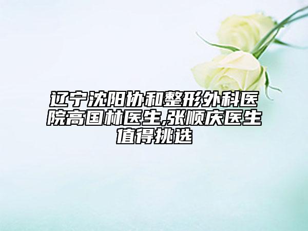 辽宁沈阳协和整形外科医院高国林医生,张顺庆医生值得挑选