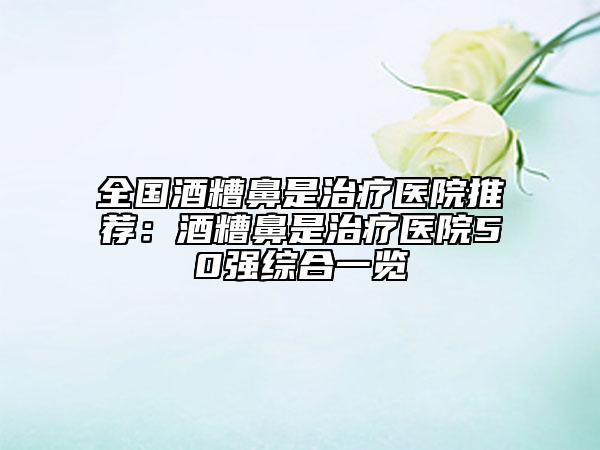 全国酒糟鼻是治疗医院推荐：酒糟鼻是治疗医院50强综合一览