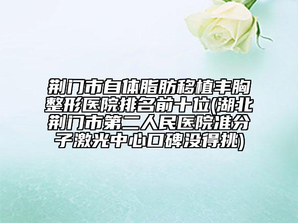 荆门市自体脂肪移植丰胸整形医院排名前十位(湖北荆门市第二人民医院准分子激光中心口碑没得挑)