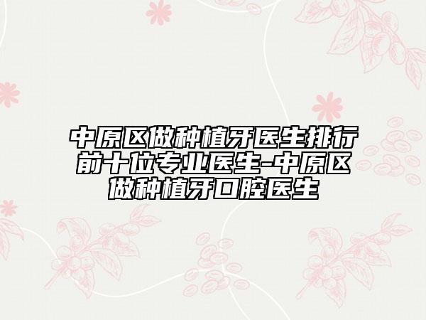中原区做种植牙医生排行前十位专业医生-中原区做种植牙口腔医生