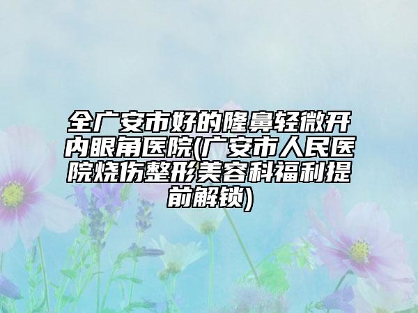 全广安市好的隆鼻轻微开内眼角医院(广安市人民医院烧伤整形美容科福利提前解锁)
