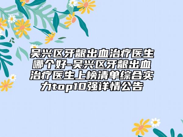 吴兴区牙龈出血治疗医生哪个好-吴兴区牙龈出血治疗医生上榜清单综合实力top10强详情公告
