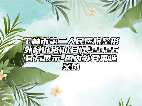 玉林市第二人民医院整形外科价格(价目)表2026官方展示-国内外耳再造案例