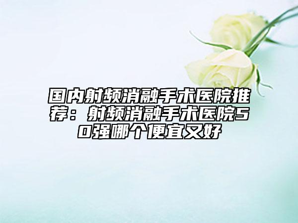 国内射频消融手术医院推荐:射频消融手术医院50强哪个便宜又好