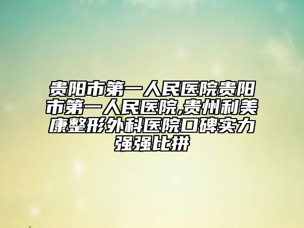 贵阳市第一人民医院贵阳市第一人民医院,贵州利美康整形外科医院口碑实力强强比拼