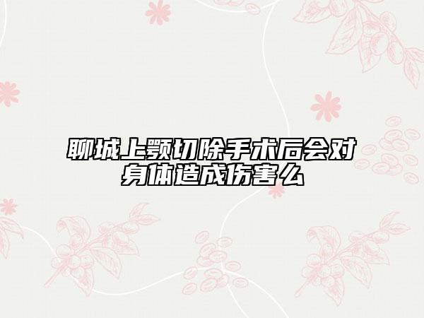 聊城上颚切除手术后会对身体造成伤害么