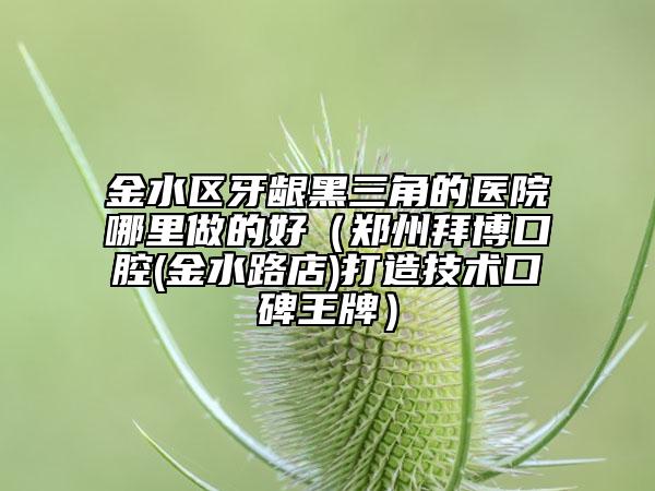 金水区牙龈黑三角的医院哪里做的好（郑州拜博口腔(金水路店)打造技术口碑王牌）